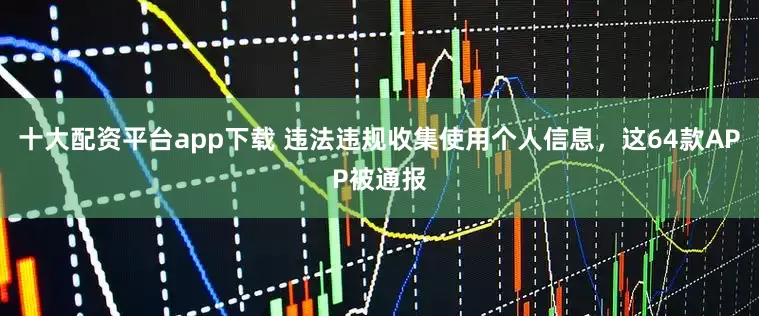 十大配资平台app下载 违法违规收集使用个人信息，这64款APP被通报
