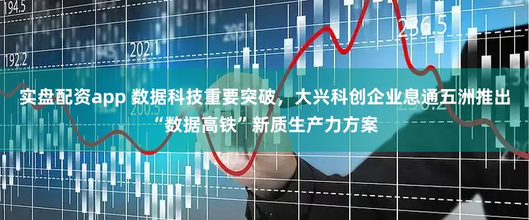实盘配资app 数据科技重要突破，大兴科创企业息通五洲推出“数据高铁”新质生产力方案