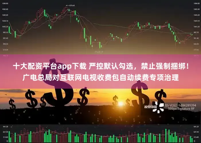 十大配资平台app下载 严控默认勾选，禁止强制捆绑！广电总局对互联网电视收费包自动续费专项治理
