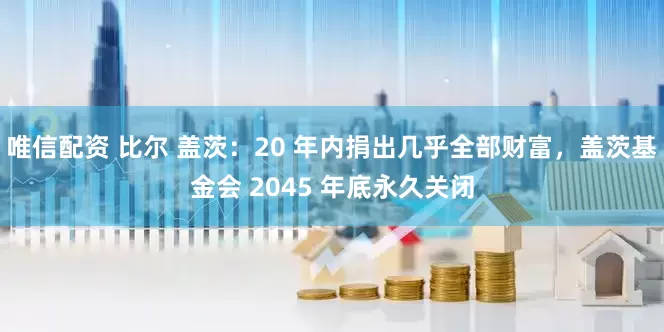 唯信配资 比尔 盖茨：20 年内捐出几乎全部财富，盖茨基金会 2045 年底永久关闭