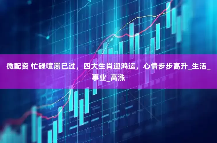 微配资 忙碌喧嚣已过，四大生肖迎鸿运，心情步步高升_生活_事业_高涨