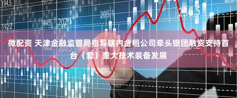 微配资 天津金融监管局指导辖内金租公司牵头银团融资支持首台（套）重大技术装备发展