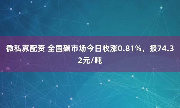 微私寡配资 全国碳市场今日收涨0.81%，报74.32元/吨