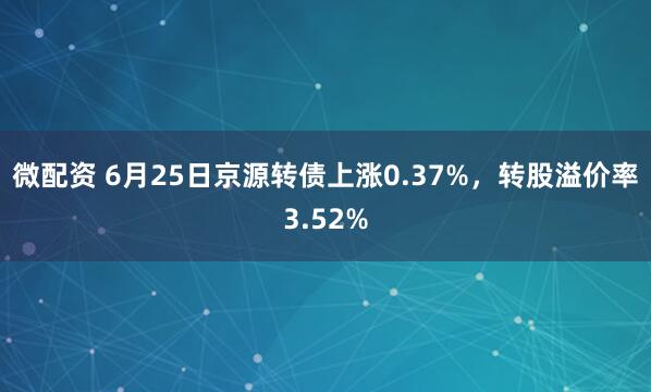 微配资 6月25日京源转债上涨0.37%，转股溢价率3.52%