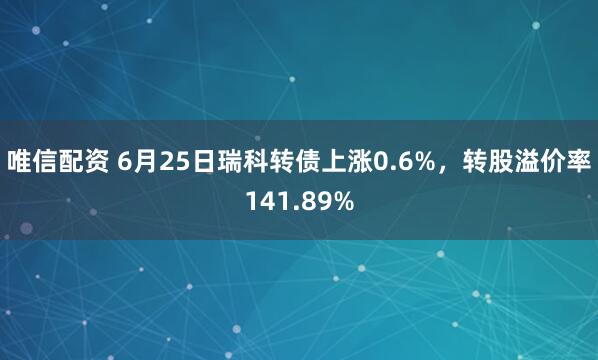 唯信配资 6月25日瑞科转债上涨0.6%，转股溢价率141.89%