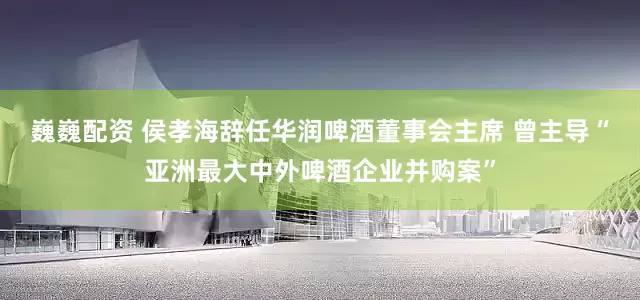 巍巍配资 侯孝海辞任华润啤酒董事会主席 曾主导“亚洲最大中外啤酒企业并购案”