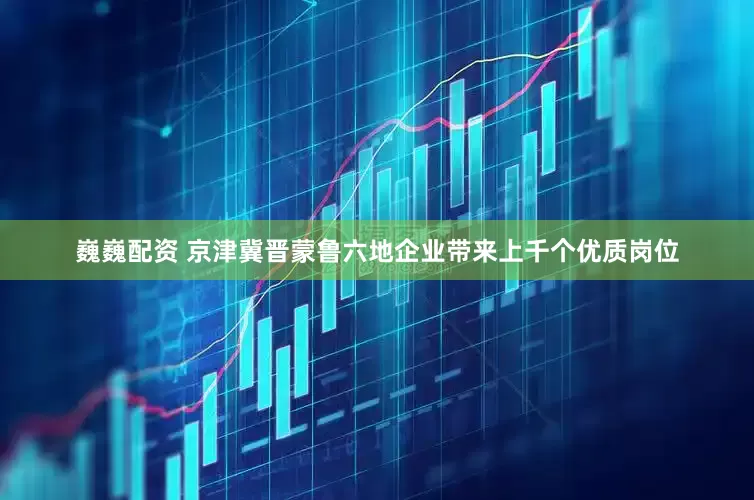 巍巍配资 京津冀晋蒙鲁六地企业带来上千个优质岗位