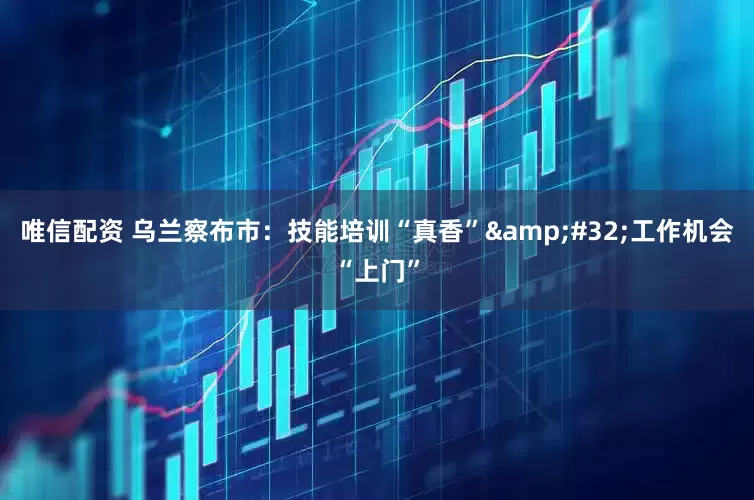 唯信配资 乌兰察布市：技能培训“真香”&#32;工作机会“上门”