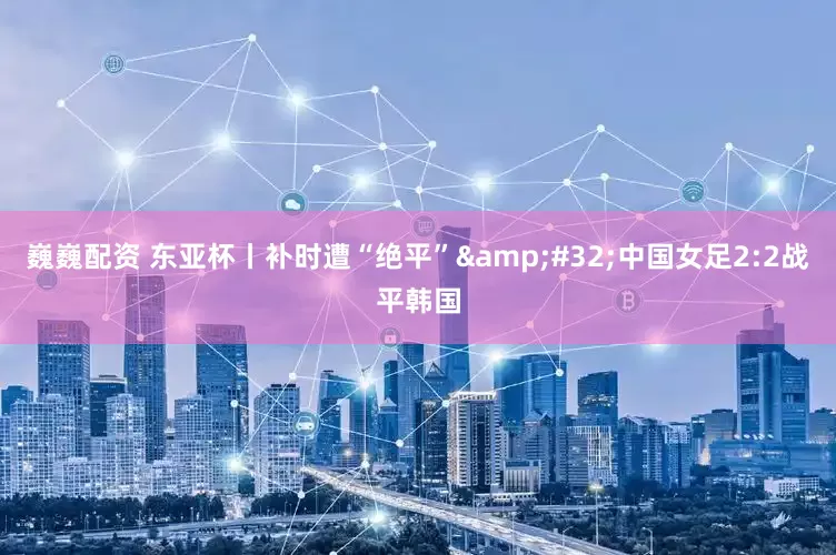 巍巍配资 东亚杯丨补时遭“绝平”&#32;中国女足2:2战平韩国