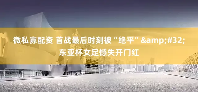 微私寡配资 首战最后时刻被“绝平”&#32;东亚杯女足憾失开门红