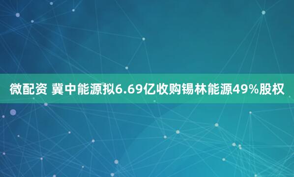 微配资 冀中能源拟6.69亿收购锡林能源49%股权