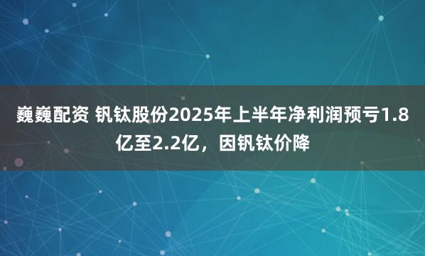 巍巍配资 钒钛股份2025年上半年净利润预亏1.8亿至2.2亿，因钒钛价降