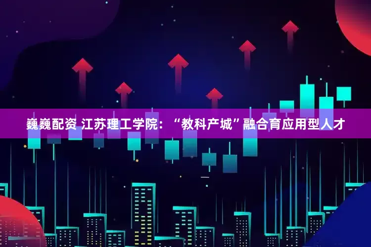 巍巍配资 江苏理工学院：“教科产城”融合育应用型人才