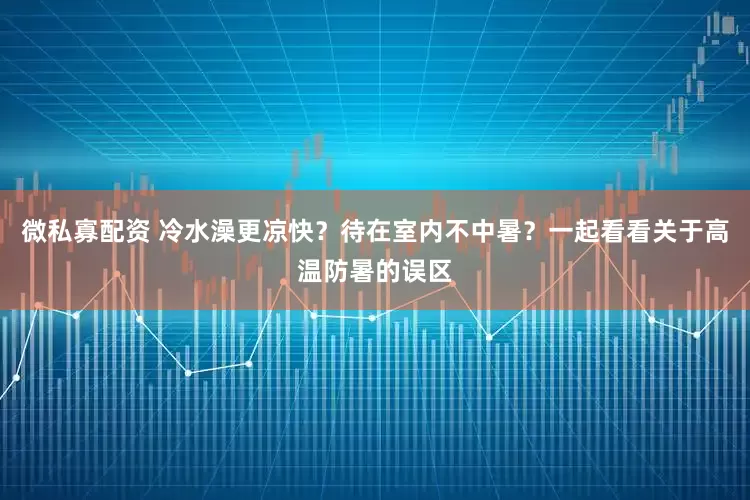 微私寡配资 冷水澡更凉快？待在室内不中暑？一起看看关于高温防暑的误区
