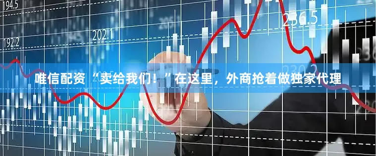 唯信配资 “卖给我们！”在这里，外商抢着做独家代理