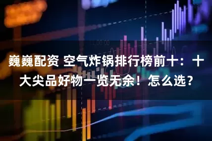巍巍配资 空气炸锅排行榜前十：十大尖品好物一览无余！怎么选？