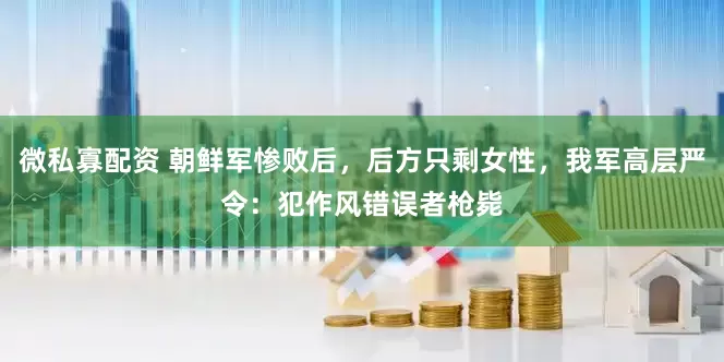 微私寡配资 朝鲜军惨败后，后方只剩女性，我军高层严令：犯作风错误者枪毙